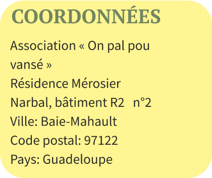 COORDONNÉES Association « On pal pou vansé »  Résidence Mérosier Narbal, bâtiment R2   n°2  Ville: Baie-Mahault Code postal: 97122 Pays: Guadeloupe